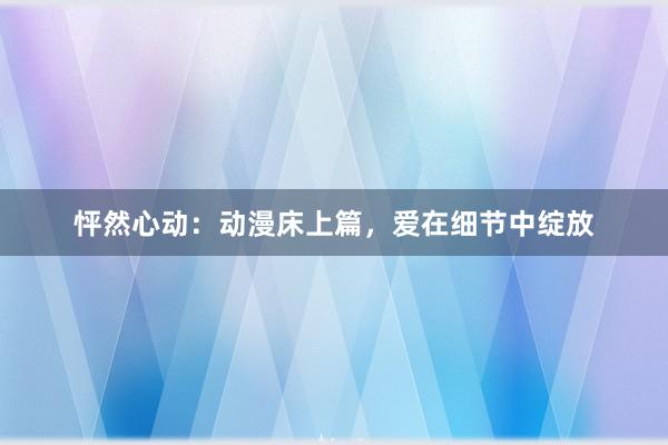 怦然心动：动漫床上篇，爱在细节中绽放